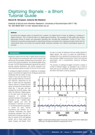 SCOPE • Volume 13 • Issue 4 • DECEMBER 2004 9
Introduction
Digitizing a signal is the first step in digital signal processing
– get it wrong and all subsequent work may be wasted. We
will discuss the principles underpinning this procedure, and
some of the practical problems, and potential pitfalls along
the way. The ECG (electrocardiogram) signal will be used to
provide practical illustrations, and further examples from
other biomedical signals are given at the end of this tutorial.
In analogue-to-digital conversion, or digitizing, an analogue
signal is converted into digital format. Analogue signal have
amplitudes that are known at every
instant in time, and can take on any
value (usually limited by a minimum
and maximum determined by the
type of signal and the equipment
used to acquire it). Clearly the ECG
signal, as measured on the patient’s
chest (fig. 1, top plot) and then
amplified by the ECG system, falls
within this definition. Digital signals,
on the other hand, are given by a
sequence of numbers that
represent samples of the signals, as
illustrated in fig. 1 (bottom plot).
Digital signals can then be
processed in ‘real-time’ (or on-line,
i.e. simultaneously with acquisition),
or stored for later ‘off-line’
processing and analysis by a
computer. Essentially, any signal
processing operation that can be
performed on analogue signals can
also be carried out on the digitized
version, and in many cases more
easily, cheaply, and flexibly. There
are also a number of operations that are readily applied on
digital signals, that could not easily be implemented in
analogue form (e.g. operations that require future, as well as
past samples). Digital processing thus holds many practical
advantages, and is progressively replacing analogue
techniques.
The process of analogue-to-digital conversion involves a
number of different stages, as illustrated in fig. 2. Each of
these will now be considered, with particular attention to if
and when information is lost by sampling.
Digitizing Signals – a Short
Tutorial Guide
David M. Simpson, Antonio De Stefano
Institute of Sound and Vibration Research, University of Southampton SO17 1BJ
Tel. 023 8059 3221 e-mail: ds@isvr.soton.ac.uk
Abstract
Converting the analogue signal, as captured from a patient, into digital format is known as digitizing, or analogue to
digital conversion. This is a vital first step in for digital signal processing. The acquisition of high-quality data requires
appropriate choices of system and parameters (sampling rate, anti-alias filter, amplification, number of ‘bits’). Thus
tutorial aims to provide a practical guide to making these choices, and explains the underlying principles (rather than the
mathematical theory and proofs) and potential pitfalls. Illustrative examples from different physiological signals are
provided.
Figure 1. An ECG signal (analogue signal in the top plot), and the sampled version (digital signal,
bottom plot). This signal was sampled at a sampling rate of 100 Hz.
 