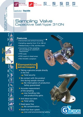 G
SamplingValve
Capacitiveball/type310N
Sampling Valve
Capacitive ball / type 310N
application: liquids
VALVES
Competitive
advantages
• Taking a genuine sample directly
in the line
➟ Total security
• No contact with the product
line during sample removal
➟ No interruption of production
Safety guaranteed
• Accurate measurement
of the sampling
➟ Low handling risks
and productivity gains
• Anti blow-out stem
➟ Total safety
• Dead space free
➟ No contamination
• Dead-man lever system
➟ Line and environmental safety
Features
• Horizontal and vertical mounting
• Sampling capacity from 15 to 100 ml
• Welded body in 316L stainless steel
• Connection of the sampling
pot according to customer's
requirement
• PTFE seats
• PTFE inserts in dead areas
• PED 97/23/EC compliant
vertical
assem
bly
horizontal
assem
bly
Petrochemicals Plastics and
Polymers
Nuclear
and Navy
Cryogenic
Service
Other
Applications
General
Chemicals
Fine
Chemicals
Slidevalve
Tankbottom
valveControlMultiwayAccessoriesCheckvalveActuator
Butterfly
valveGlobevalveSafetyRelief
Rinsing
InjectionPistonvalveGatevalve
Ball&plug
valve
Sampling
valve
 