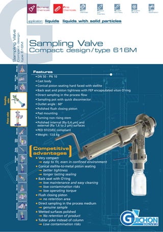 GSamplingValve
Compactdesign
type616M
Sampling Valve
Compact design / type 616M
application: liquids liquids with solid particles
VALVES
General
Chemicals Plastics
and
Polymers
Petro-
chemicals
Other
Application
Nuclear
and Navy
Cryogenic
Service
Fine
Chemicals
Features
• DN 50 - PN 10
• Cast body
• Conical piston seating hard faced with stellite
• Back seat and piston tightness with FEP encapsulated viton O’ring
• Direct sampling in the process flow
• Sampling pot with quick disconnector
• Outlet angle : 60°
• Polished flush closing piston
• Pad mounting
• Turning non rising stem
• Polished internal (Ra 0,4 µm) and
external (Ra 1,6 to 2 µm) surfaces
• PED 97/23/EC compliant
• Weight: 13.6 kg
Pistonvalve
Slidevalve
Ball&plug
valve
Butterfly
valve
Tankbottom
valveControlGlobevalve
Safety
Relief
Rinsing
InjectionMultiwayAccessoriesCheckvalveActuatorGatevalve
Sampling
valve
Competitive
advantages
• Very compact
ª easy to fit, even in confined environment
• Conical stellite-to-metal piston seating
ª better tightness
ª longer lasting sealing
• Back seat with O'ring
ª low maintenance and easy cleaning
ª low contamination risks
ª low operating torque
• Flush closing piston
ª no retention area
• Direct sampling in the process medium
ª genuine sample
• Wetted surfaces polished
ª No retention of product
• Tublar yoke instead of column
ª Low contamination risks
 