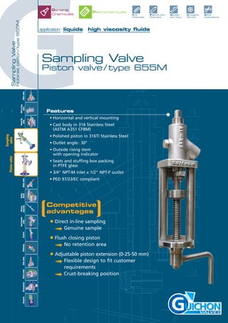 G
SamplingValve
Robinetpiston/type655M
Sampling Valve
Piston valve / type 655M
VALVES
Competitive
advantages
• Direct in-line sampling
➟ Genuine sample
• Flush closing piston
➟ No retention area
• Adjustable piston extension (0-25-50 mm)
➟ Flexible design to fit customer
requirements
➟ Crust-breaking position
Features
• Horizontal and vertical mounting
• Cast body in 316 Stainless Steel
(ASTM A351 CF8M)
• Polished piston in 316Ti Stainless Steel
• Outlet angle: 30°
• Outside rising stem
with opening indicator
• Seats and stuffing box packing
in PTFE glass
• 3/4" NPT-M inlet x 1/2" NPT-F outlet
• PED 97/23/EC compliant
application: liquids high viscosity fluids
Fine
Chemicals
Plastics and
Polymers
Nuclear
and Navy
Cryogenic
Service
Other
Applications
General
Chemicals
Petrochemicals
Slidevalve
Tankbottom
valveControlMultiwayAccessoriesActuatorCheckvalve
Ball&plug
valve
Butterfly
valveGlobevalve
Safety
Relief
Rinsing
InjectionGatevalve
Sampling
valvePistonvalve
 