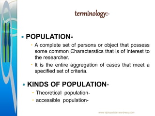 terminology:-
 POPULATION-
 A complete set of persons or object that possess
some common Characterstics that is of interest to
the researcher.
 It is the entire aggregation of cases that meet a
specified set of criteria.
www.vipinpatidar.wordress.com
 KINDS OF POPULATION-
 Theoretical population-
 accessible population-
 