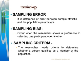 terminology
 SAMPLING ERROR
 It is difference or error between sample statistic
and the population parameters.
www.vipinpatidar.wordress.com
 SAMPLING BIAS-
 Occur when the researcher shows a preference in
selecting one participant over another.
 SAMPLING CRITERIA-
 The researcher needs criteria to determine
whether a person qualifies as a member of the
population.
 