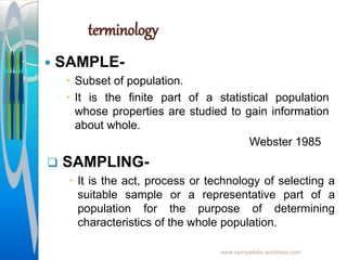 terminology
 SAMPLE-
 Subset of population.
 It is the finite part of a statistical population
whose properties are studied to gain information
about whole.
Webster 1985
www.vipinpatidar.wordress.com
 SAMPLING-
 It is the act, process or technology of selecting a
suitable sample or a representative part of a
population for the purpose of determining
characteristics of the whole population.
 