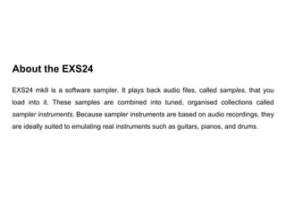 EXS24 mkII is a software sampler. It plays back audio files, called samples, that you
load into it. These samples are comb...