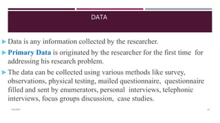 DATA
7/16/2020 10
 Data is any information collected by the researcher.
 Primary Data is originated by the researcher for the first time for
addressing his research problem.
 The data can be collected using various methods like survey,
observations, physical testing, mailed questionnaire, questionnaire
filled and sent by enumerators, personal interviews, telephonic
interviews, focus groups discussion, case studies.
 