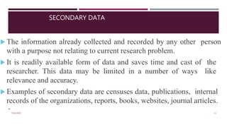 SECONDARY DATA
7/16/2020 11
.
 The information already collected and recorded by any other person
with a purpose not relating to current research problem.
 It is readily available form of data and saves time and cast of the
researcher. This data may be limited in a number of ways like
relevance and accuracy.
 Examples of secondary data are censuses data, publications, internal
records of the organizations, reports, books, websites, journal articles.
 