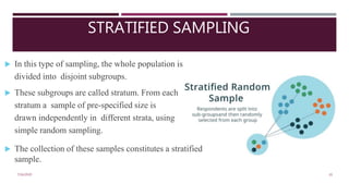 STRATIFIED SAMPLING
7/16/2020 20
 In this type of sampling, the whole population is
divided into disjoint subgroups.
 These subgroups are called stratum. From each
stratum a sample of pre-specified size is
drawn independently in different strata, using
simple random sampling.
 The collection of these samples constitutes a stratified
sample.
 