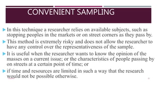 CONVENIENT SAMPLING
7/16/2020 25
In this technique a researcher relies on available subjects, such as
stopping peoples in the markets or on street corners as they pass by.
This method is extremely risky and does not allow the researcher to
have any control over the representativeness of the sample.
It is useful when the researcher wants to know the opinion of the
masses on a current issue; or the characteristics of people passing by
on streets at a certain point of time; or
if time and resources are limited in such a way that the research
would not be possible otherwise.
 