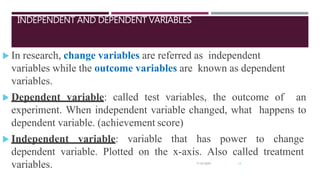 INDEPENDENT AND DEPENDENT VARIABLES
 In research, change variables are referred as independent
variables while the outcome variables are known as dependent
variables.
 Dependent variable: called test variables, the outcome of an
experiment. When independent variable changed, what happens to
dependent variable. (achievement score)
 Independent variable: variable that has power to change
dependent variable. Plotted on the x-axis. Also called treatment
variables. 7/16/2020 14
 