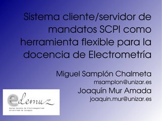 Sistema cliente/servidor de 
      mandatos SCPI como 
herramienta flexible para la 
docencia de Electrometría
       Miguel Samplón Chalmeta
                msamplon@unizar.es
            Joaquín Mur Amada
               joaquin.mur@unizar.es
 