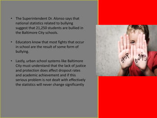 • The Superintendent Dr. Alonso says that
national statistics related to bullying
suggest that 21,250 students are bullied in
the Baltimore City schools.
• Educators know that most fights that occur
in school are the result of some form of
bullying.
• Lastly, urban school systems like Baltimore
City must understand that the lack of justice
and protection does affect dropout rates
and academic achievement and if this
serious problem is not dealt with effectively
the statistics will never change significantly

 