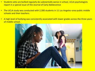 • Students who are bullied regularly do substantially worse in school, UCLA psychologists
report in a special issue of the Journal of Early Adolescence
• The UCLA study was conducted with 2,300 students in 11 Los Angeles–area public middle
schools and their teachers.
• A high level of bullying was consistently associated with lower grades across the three years
of middle school.

 