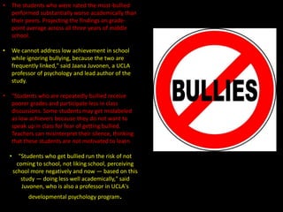 •

The students who were rated the most-bullied
performed substantially worse academically than
their peers. Projecting the findings on gradepoint average across all three years of middle
school.

•

We cannot address low achievement in school
while ignoring bullying, because the two are
frequently linked," said Jaana Juvonen, a UCLA
professor of psychology and lead author of the
study.

•

"Students who are repeatedly bullied receive
poorer grades and participate less in class
discussions. Some students may get mislabeled
as low achievers because they do not want to
speak up in class for fear of getting bullied.
Teachers can misinterpret their silence, thinking
that these students are not motivated to learn.
•

"Students who get bullied run the risk of not
coming to school, not liking school, perceiving
school more negatively and now — based on this
study — doing less well academically," said
Juvonen, who is also a professor in UCLA's
developmental psychology program.

 