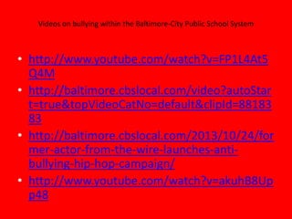 Videos on bullying within the Baltimore-City Public School System

• http://www.youtube.com/watch?v=FP1L4At5
Q4M
• http://baltimore.cbslocal.com/video?autoStar
t=true&topVideoCatNo=default&clipId=88183
83
• http://baltimore.cbslocal.com/2013/10/24/for
mer-actor-from-the-wire-launches-antibullying-hip-hop-campaign/
• http://www.youtube.com/watch?v=akuhB8Up
p48

 