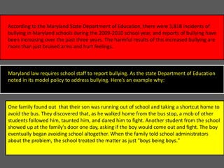 According to the Maryland State Department of Education, there were 3,818 incidents of
bullying in Maryland schools during the 2009-2010 school year, and reports of bullying have
been increasing over the past three years. The harmful results of this increased bullying are
more than just bruised arms and hurt feelings.

Maryland law requires school staff to report bullying. As the state Department of Education
noted in its model policy to address bullying. Here’s an example why:

One family found out that their son was running out of school and taking a shortcut home to
avoid the bus. They discovered that, as he walked home from the bus stop, a mob of other
students followed him, taunted him, and dared him to fight. Another student from the school
showed up at the family's door one day, asking if the boy would come out and fight. The boy
eventually began avoiding school altogether. When the family told school administrators
about the problem, the school treated the matter as just "boys being boys."

 