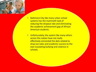 • Baltimore City like many urban school
systems has the mammoth task of
reducing the dropout rate and eliminating
the academic achievement gap of African
American students.
• Unfortunately, the system like many others
across this nation have not really
effectively connected the dots related to
drop out rates and academic success to the
ever escalating bullying and violence in
schools.

 