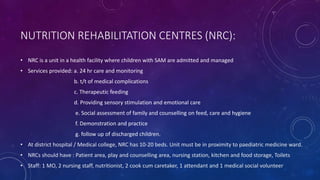 NUTRITION REHABILITATION CENTRES (NRC):
• NRC is a unit in a health facility where children with SAM are admitted and managed
• Services provided: a. 24 hr care and monitoring
b. t/t of medical complications
c. Therapeutic feeding
d. Providing sensory stimulation and emotional care
e. Social assessment of family and counselling on feed, care and hygiene
f. Demonstration and practice
g. follow up of discharged children.
• At district hospital / Medical college, NRC has 10-20 beds. Unit must be in proximity to paediatric medicine ward.
• NRCs should have : Patient area, play and counselling area, nursing station, kitchen and food storage, Toilets
• Staff: 1 MO, 2 nursing staff, nutritionist, 2 cook cum caretaker, 1 attendant and 1 medical social volunteer
 