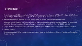 CONTINUED..
• Incentives provided: 100 rs per child to ASHA/ AWW for accompanying the child to NRC and Rs 100 per child for follow
up, Rs 200 per child for first visit and again for follow up to mothers for reimbursement.
• Children with SAM are admitted for 14-21 days. 4 follow up visits at intervals of 15 days are done.
• Discharge criteria: Absence of b/l edema for last 10 days, no medical complication and gain of weight on breast feed
alone for <6 m and more than 15% gain of weight from admission weight for 6-59m ( WHO 2009 criteria)
• As per the Press Information Bureau of MOHFW 2017, there are 966 NRCs in the country 1.7 lac children admitted.
• WB has 35 NRCs.
• NGOs associated with SAM management on community basis: CareIndia, Save the Children, Fight Hunger foundation,
Doctors for You.
 