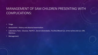 MANAGEMENT OF SAM CHILDREN PRESENTING WITH
COMPLICATIONS:
• Triage
• Assessment : History and physical examination
• Laboratory Tests : Glucose, Hb/PCV , Serum electrolytes, TLC/DLC/Blood C/s, Urine re/me and c/s, CXR,
Mantoux
• Management
 
