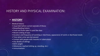 HISTORY AND PHYSICAL EXAMINATION:
• HISTORY
• Medical history:
• Usual diet before current episode of illness
• Breastfeeding history
• Food and fluids taken in past few days
• Recent sinking of eyes
• Duration and frequency of vomiting or diarrhoea, appearance of vomit or diarrhoeal stools
• Time when urine was last passed
• Contact with people with measles or tuberculosis
• Any deaths of siblings
• Birth weight
• Milestones reached (sitting up, standing, etc.)
• Immunizations
 