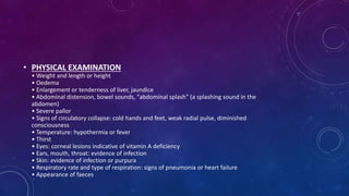 • PHYSICAL EXAMINATION
• Weight and length or height
• Oedema
• Enlargement or tenderness of liver, jaundice
• Abdominal distension, bowel sounds, “abdominal splash” (a splashing sound in the
abdomen)
• Severe pallor
• Signs of circulatory collapse: cold hands and feet, weak radial pulse, diminished
consciousness
• Temperature: hypothermia or fever
• Thirst
• Eyes: corneal lesions indicative of vitamin A deficiency
• Ears, mouth, throat: evidence of infection
• Skin: evidence of infection or purpura
• Respiratory rate and type of respiration: signs of pneumonia or heart failure
• Appearance of faeces
 