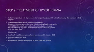 STEP 2: TREATMENT OF HYPOTHERMIA
• Axillary temperature < 35 degrees or rectal temperature(preferably with a low reading thermometer) < 35.5
degrees
• 1.Feed straightaway (or start rehydration if needed)
2.Rewarm the child: either clothe the child (including head), cover with a
warmed blanket and place a heater or lamp nearby (do not use a
hot water bottle), or put the child on the mother’s bare chest (skin to
skin) and cover them.
• Monitoring :
a. two hourly rectal temperature when rewarming until it rises to > 36.5
b. glycemic state of the child
c. ensuring that the child is covered at all times especially at night.
 