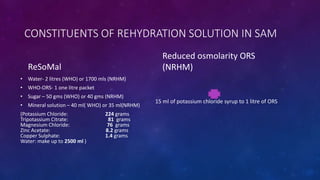 CONSTITUENTS OF REHYDRATION SOLUTION IN SAM
ReSoMal
• Water- 2 litres (WHO) or 1700 mls (NRHM)
• WHO-ORS- 1 one litre packet
• Sugar – 50 gms (WHO) or 40 gms (NRHM)
• Mineral solution – 40 ml( WHO) or 35 ml(NRHM)
(Potassium Chloride: 224 grams
Tripotassium Citrate: 81 grams
Magnesium Chloride: 76 grams
Zinc Acetate: 8.2 grams
Copper Sulphate: 1.4 grams
Water: make up to 2500 ml )
Reduced osmolarity ORS
(NRHM)
15 ml of potassium chloride syrup to 1 litre of ORS
 