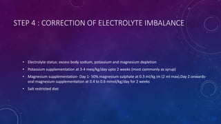 STEP 4 : CORRECTION OF ELECTROLYTE IMBALANCE
• Electrolyte status: excess body sodium, potassium and magnesium depletion
• Potassium supplementation at 3-4 meq/kg/day upto 2 weeks (most commonly as syrup)
• Magnesium supplementation- Day 1- 50% magnesium sulphate at 0.3 ml/kg im (2 ml max).Day 2 onwards-
oral magnesium supplementation at 0.4 to 0.6 mmol/kg/day for 2 weeks
• Salt restricted diet
 
