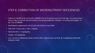 STEP 6: CORRECTION OF MICRONUTRIENT DEFICIENCIES
• Vitamin A- 50,000 IU for <6 months, 100000 IU for 6-12 months and 2 lac IU for age > 12 months.Same
dose on day 1,2 and 14. Oral formulations (oil based ) preferred. Children > 12 months but weight < 8
kg- 1 lac IU (NRHM)
• Multivitamin supplements- Vit A,C,D,E and Vit B12 at twice RDA
• Folic acid- 5 mg on day 1, then 1 mg/day
• Elemental Zinc – 2 mg/kg/day
• Copper- 0.3 mg/kg/day
• Iron- no iron in stabilization phase. Started after 2 days of catch up feed, @ 3 mg/kg/day divided BD,
between meals
 