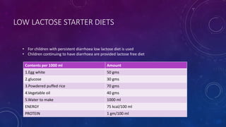 LOW LACTOSE STARTER DIETS
Contents per 1000 ml Amount
1.Egg white 50 gms
2.glucose 30 gms
3.Powdered puffed rice 70 gms
4.Vegetable oil 40 gms
5.Water to make 1000 ml
ENERGY 75 kcal/100 ml
PROTEIN 1 gm/100 ml
• For children with persistent diarrhoea low lactose diet is used
• Children continuing to have diarrhoea are provided lactose free diet
 