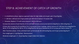 STEP 8: ACHIEVEMENT OF CATCH UP GROWTH
• In rehabilitative phase, vigorous approach taken for high intake and wt gain upto 10 gm/kg/day
• F- 100 diet ( 100 kcal and 2.9 gm protein per 100 ml) to replace F-75 starter diet
• Schedule: Replace F-75 with same amount F-100 for 48 hours
Increase the volume of each feed by 10 ml until feed remains unconsumed (@ 30 ml/kg/feed or 200 ml/kg/day) 
If Pulse rate increases by 25 and RR by 5 for 2 successive 4 hour readings, reduce volume of F-100 feed (16 ml/kg/feed for
48 hrs  19 ml/kg/feed for 48 hrs  22 ml/kg/feed for 48 hours) followed by 10 ml increase per feed as above 
After Transition phase : 4 hrly unlimited Catch up formula @ 150-220 kcal/kg/day and 4-6 gm protein/kg/day
Poor weight gain (< 5 gm/kg/day) : Reassessment
Moderate weight gain ( 5 -10 gm/kg/day) :target intake met/ infection
 