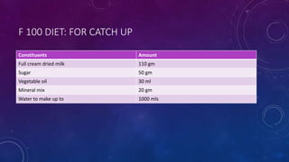 F 100 DIET: FOR CATCH UP
Constituents Amount
Full cream dried milk 110 gm
Sugar 50 gm
Vegetable oil 30 ml
Mineral mix 20 gm
Water to make up to 1000 mls
 