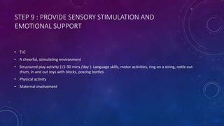 STEP 9 : PROVIDE SENSORY STIMULATION AND
EMOTIONAL SUPPORT
• TLC
• A cheerful, stimulating environment
• Structured play activity (15-30 mins /day ): Language skills, motor activities, ring on a string, rattle out
drum, in and out toys with blocks, posting bottles
• Physical activity
• Maternal involvement
 