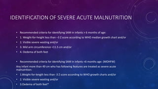 IDENTIFICATION OF SEVERE ACUTE MALNUTRITION
• Recommended criteria for identifying SAM in infants > 6 months of age:
• 1. Weight-for-height less than –3 Z score according to WHO median growth chart and/or
• 2. Visible severe wasting and/or
• 3. Mid arm circumference <11.5 cm and/or
• 4. Oedema of both feet
• Recommended criteria for identifying SAM in infants <6 months age: (MOHFW)
Any infant more than 49 cm who has following features are treated as severe acute
malnutrition:
• 1.Weight-for-length less than -3 Z score according to WHO growth charts and/or
• 2. Visible severe wasting and/or
• 3.Oedema of both feet*
 
