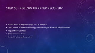 STEP 10 : FOLLOW UP AFTER RECOVERY
• A child with 90% weight-for-height (-1 SD) : Recovery
• Teach parents to feed frequent energy rich food and give structured play environment
• Regular follow up checks
• Booster immunisations
• 6 monthly Vit A supplementation
 