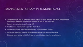 MANAGEMENT OF SAM IN <6 MONTHS AGE
• Expressed breast milk for breast fed infants, mixture of breast feed and non cereal starter diet for
inadequately breast fed and sole non cereal starter diet for non breast fed.
• Support to re-establish breast feeding. SST.
• Good diet and micronutrient support to the mother.
• Diluted catch up diet in rehabilitation phase (135 mls instead of 100 mls)
• Non breast fed infants to be fed locally available animal milk by C/S on discharge
• Discharge when gaining weight for 5 days on breast feed alone and no complications
 