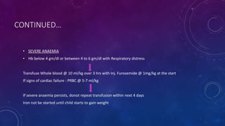 CONTINUED…
• SEVERE ANAEMIA
• Hb below 4 gm/dl or between 4 to 6 gm/dl with Respiratory distress
Transfuse Whole blood @ 10 ml/kg over 3 hrs with Inj. Furosemide @ 1mg/kg at the start
If signs of cardiac failure : PRBC @ 5-7 ml/kg
If severe anaemia persists, donot repeat transfusion within next 4 days
Iron not be started until child starts to gain weight
 