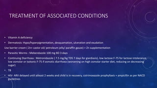 TREATMENT OF ASSOCIATED CONDITIONS
• Vitamin A deficiency
• Dermatosis: Hypo/hyperpigmentation, desquamation, ulceration and exudation
Use barrier cream ( Zn+ castor oil/ petroleum jelly/ paraffin gauze) + Zn supplementation
• Parasitic Worms : Mebendazole 100 mg BD 3 days
• Continuing Diarrhoea : Metronidazole ( 7.5 mg/kg TDS 7 days for giardiasis), low lactose F-75 for lactose intolerance,
low osmolar or isotonic F-75 if osmotic diarrhoea (worsening on high osmolar starter diet, reducing on decreasing
sugar)
• TB
• HIV- ARV delayed until atleast 2 weeks and child is in recovery, cotrimoxazole prophyllaxis + ampicillin as per NACO
guidelines
 