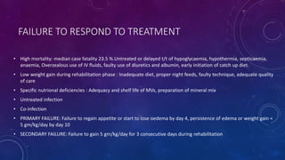 FAILURE TO RESPOND TO TREATMENT
• High mortality: median case fatality 23.5 %.Untreated or delayed t/t of hypoglycaemia, hypothermia, septicaemia,
anaemia, Overzealous use of IV fluids, faulty use of diuretics and albumin, early initiation of catch up diet.
• Low weight gain during rehabilitation phase : Inadequate diet, proper night feeds, faulty technique, adequate quality
of care
• Specific nutrional deficiencies : Adequacy and shelf life of MVs, preparation of mineral mix
• Untreated infection
• Co-infection
• PRIMARY FAILURE: Failure to regain appetite or start to lose oedema by day 4, persistence of edema or weight gain <
5 gm/kg/day by day 10
• SECONDARY FAILURE: Failure to gain 5 gm/kg/day for 3 consecutive days during rehabilitation
 