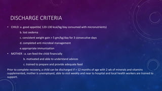 DISCHARGE CRITERIA
• CHILD: a. good appetite( 120-130 kcal/kg/day consumed with micronutrients)
b. lost oedema
c. consistent weight gain > 5 gm/kg/day for 3 consecutive days
d. completed anti microbial management
e.appropriate immunisation
• MOTHER : a. can feed the child financially
b. motivated and able to understand advices
c. trained to prepare and provide adequate feed
Prior to complete recovery, a child can be discharged if > 12 months of age with 2 wk of minerals and vitamins
supplemented, mother is unemployed, able to visit weekly and near to hospital and local health workers are trained to
support.
 