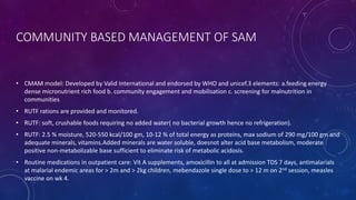 COMMUNITY BASED MANAGEMENT OF SAM
• CMAM model: Developed by Valid International and endorsed by WHO and unicef.3 elements: a.feeding energy
dense micronutrient rich food b. community engagement and mobilisation c. screening for malnutrition in
communities
• RUTF rations are provided and monitored.
• RUTF: soft, crushable foods requiring no added water( no bacterial growth hence no refrigeration).
• RUTF: 2.5 % moisture, 520-550 kcal/100 gm, 10-12 % of total energy as proteins, max sodium of 290 mg/100 gm and
adequate minerals, vitamins.Added minerals are water soluble, doesnot alter acid base metabolism, moderate
positive non-metabolizable base sufficient to eliminate risk of metabolic acidosis.
• Routine medications in outpatient care: Vit A supplements, amoxicillin to all at admission TDS 7 days, antimalarials
at malarial endemic areas for > 2m and > 2kg children, mebendazole single dose to > 12 m on 2nd session, measles
vaccine on wk 4.
 