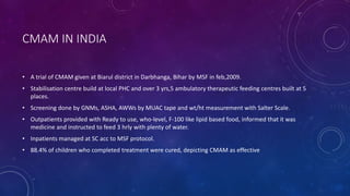 CMAM IN INDIA
• A trial of CMAM given at Biarul district in Darbhanga, Bihar by MSF in feb,2009.
• Stabilisation centre build at local PHC and over 3 yrs,5 ambulatory therapeutic feeding centres built at 5
places.
• Screening done by GNMs, ASHA, AWWs by MUAC tape and wt/ht measurement with Salter Scale.
• Outpatients provided with Ready to use, who-level, F-100 like lipid based food, informed that it was
medicine and instructed to feed 3 hrly with plenty of water.
• Inpatients managed at SC acc to MSF protocol.
• 88.4% of children who completed treatment were cured, depicting CMAM as effective
 
