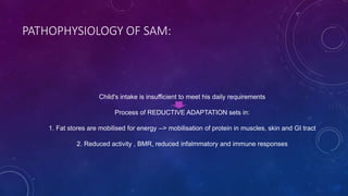 PATHOPHYSIOLOGY OF SAM:
Child's intake is insufficient to meet his daily requirements
Process of REDUCTIVE ADAPTATION sets in:
1. Fat stores are mobilised for energy --> mobilisation of protein in muscles, skin and GI tract
2. Reduced activity , BMR, reduced infalmmatory and immune responses
 