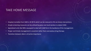 TAKE HOME MESSAGE
• Hospital mortality from SAM is 30-90 % which can be reduced to 5% via timely interventions
• Simple screening measures can be utilised by grass root level workers to detect SAM.
• Specialised units like NRCs equipped to deal with SAM form the backbone of the management.
• Proper and timely management is essential rather than overzealous drug therapy.
• Transition between diets is of prime importance
 