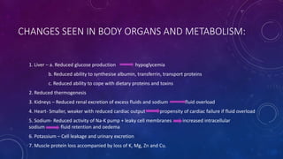 CHANGES SEEN IN BODY ORGANS AND METABOLISM:
1. Liver – a. Reduced glucose production hypoglycemia
b. Reduced ability to synthesise albumin, transferrin, transport proteins
c. Reduced ability to cope with dietary proteins and toxins
2. Reduced thermogenesis
3. Kidneys – Reduced renal excretion of excess fluids and sodium fluid overload
4. Heart- Smaller, weaker with reduced cardiac output propensity of cardiac failure if fluid overload
5. Sodium- Reduced activity of Na-K pump + leaky cell membranes increased intracellular
sodium fluid retention and oedema
6. Potassium – Cell leakage and urinary excretion
7. Muscle protein loss accompanied by loss of K, Mg, Zn and Cu.
 