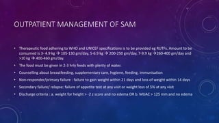 OUTPATIENT MANAGEMENT OF SAM
• Therapeutic food adhering to WHO and UNICEF specifications is to be provided eg RUTFs. Amount to be
consumed is 3- 4.9 kg  105-130 gm/day, 5-6.9 kg  200-250 gm/day, 7-9.9 kg 260-400 gm/day and
>10 kg  400-460 gm/day.
• The food must be given in 2-3 hrly feeds with plenty of water.
• Counselling about breastfeeding, supplementary care, hygiene, feeding, immunisation
• Non-responder/primary failure : failure to gain weight within 21 days and loss of weight within 14 days
• Secondary failure/ relapse: failure of appetite test at any visit or weight loss of 5% at any visit
• Discharge criteria : a. weight for height > -2 z score and no edema OR b. MUAC > 125 mm and no edema
 