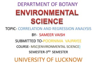 DEPARTMENT OF BOTANY
TOPIC- CORRELATION AND REGRESSION ANALYSIS
BY- SAMEER VAISH
SUBMITTED TO-POORNIMA VAJPAYEE
COURSE- MSC{ENVIRONMENTAL SCIENCE}
SEMESTER-3RD SEMESTER
UNIVERSITY OF LUCKNOW
 