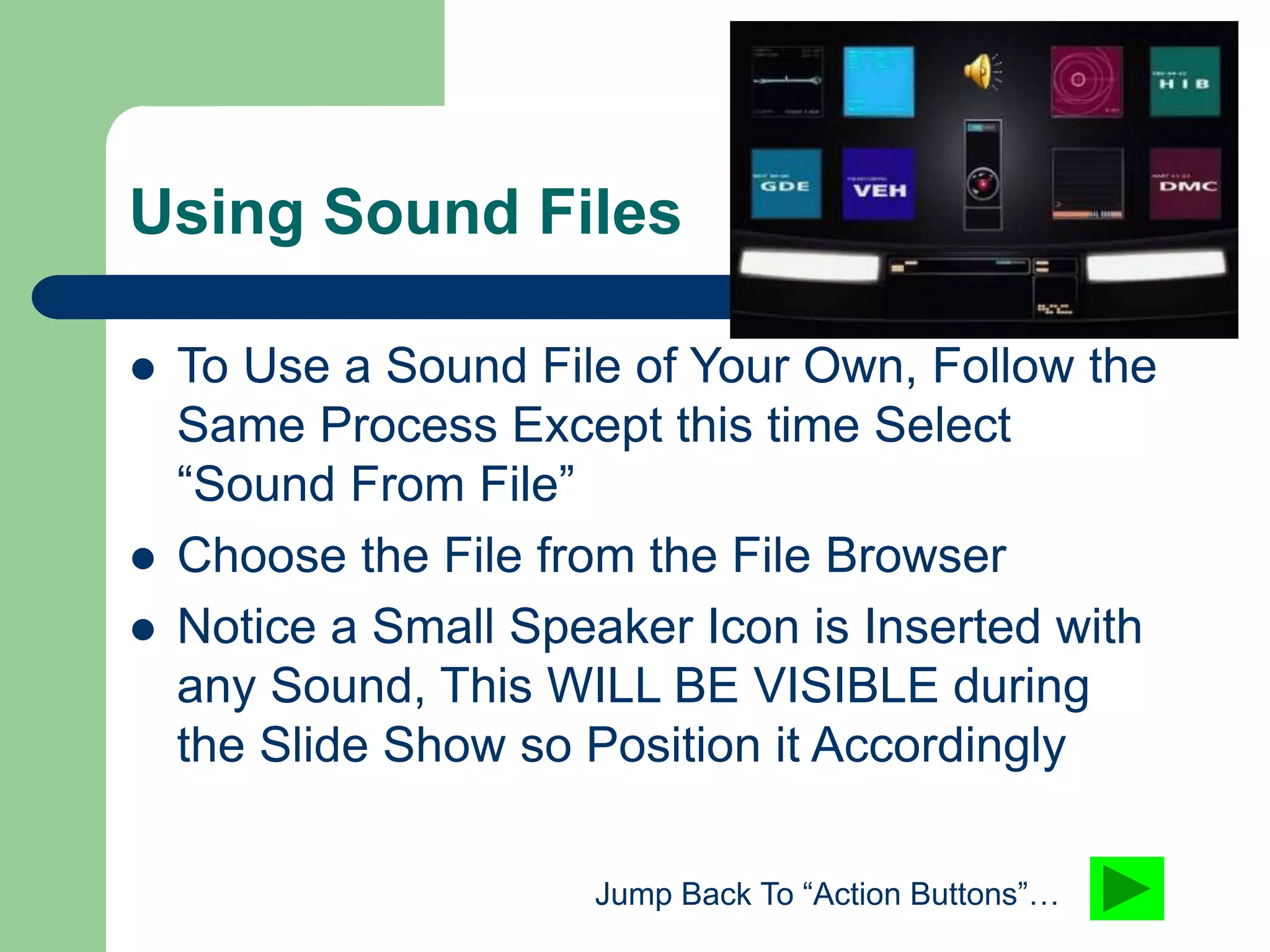 Using Sound Files
 To Use a Sound File of Your Own, Follow the
Same Process Except this time Select
“Sound From File”
 Choose the File from the File Browser
 Notice a Small Speaker Icon is Inserted with
any Sound, This WILL BE VISIBLE during
the Slide Show so Position it Accordingly
Jump Back To “Action Buttons”…
 