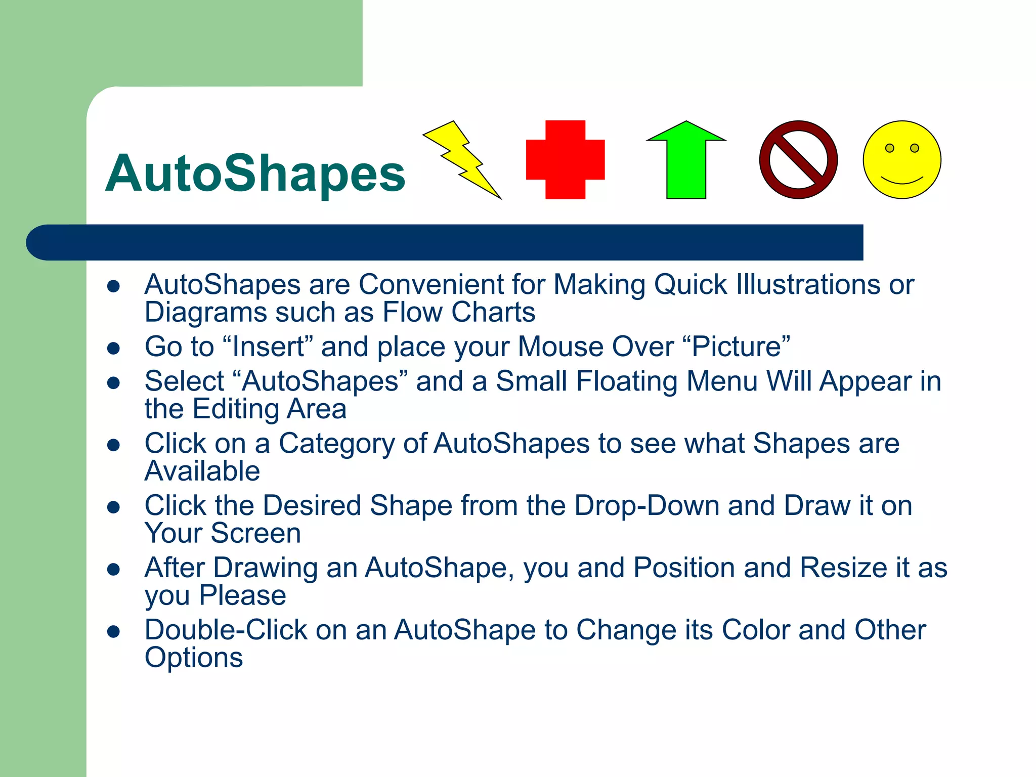 AutoShapes
 AutoShapes are Convenient for Making Quick Illustrations or
Diagrams such as Flow Charts
 Go to “Insert” and place your Mouse Over “Picture”
 Select “AutoShapes” and a Small Floating Menu Will Appear in
the Editing Area
 Click on a Category of AutoShapes to see what Shapes are
Available
 Click the Desired Shape from the Drop-Down and Draw it on
Your Screen
 After Drawing an AutoShape, you and Position and Resize it as
you Please
 Double-Click on an AutoShape to Change its Color and Other
Options
 