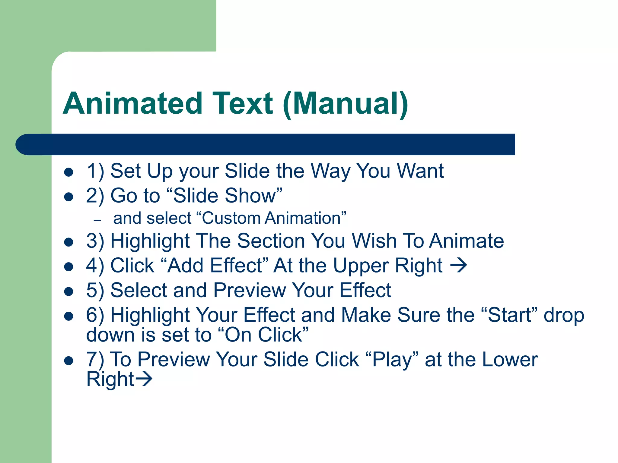 Animated Text (Manual)
 1) Set Up your Slide the Way You Want
 2) Go to “Slide Show”
– and select “Custom Animation”
 3) Highlight The Section You Wish To Animate
 4) Click “Add Effect” At the Upper Right 
 5) Select and Preview Your Effect
 6) Highlight Your Effect and Make Sure the “Start” drop
down is set to “On Click”
 7) To Preview Your Slide Click “Play” at the Lower
Right
 